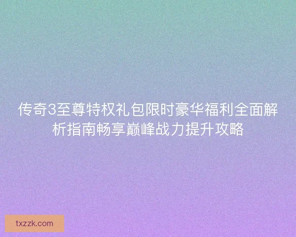 传奇3至尊特权礼包限时豪华福利全面解析指南畅享巅峰战力提升攻略